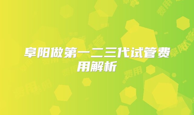 阜阳做第一二三代试管费用解析