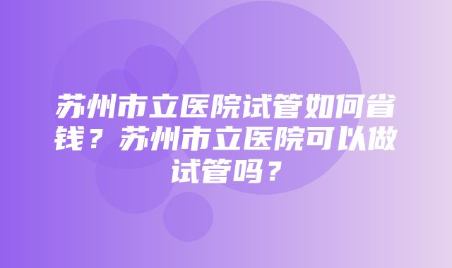 苏州市立医院试管如何省钱？苏州市立医院可以做试管吗？