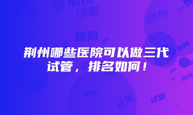 荆州哪些医院可以做三代试管，排名如何！