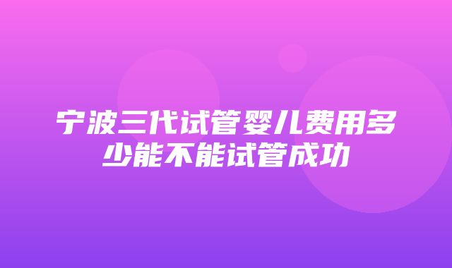 宁波三代试管婴儿费用多少能不能试管成功