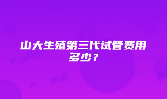 山大生殖第三代试管费用多少？