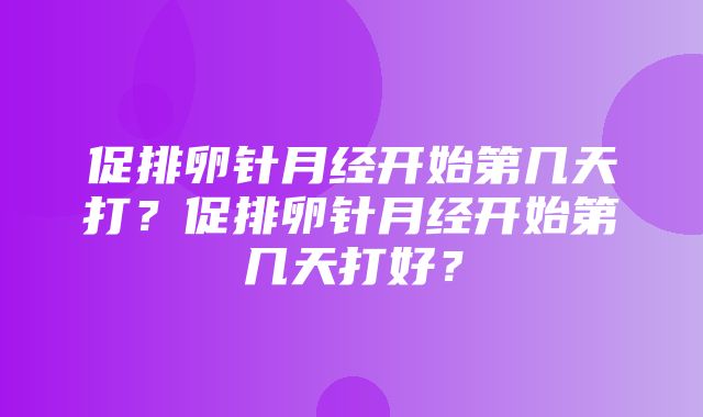 促排卵针月经开始第几天打？促排卵针月经开始第几天打好？