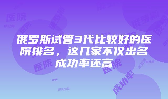 俄罗斯试管3代比较好的医院排名，这几家不仅出名成功率还高