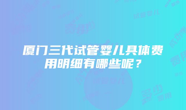 厦门三代试管婴儿具体费用明细有哪些呢？