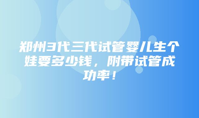 郑州3代三代试管婴儿生个娃要多少钱，附带试管成功率！