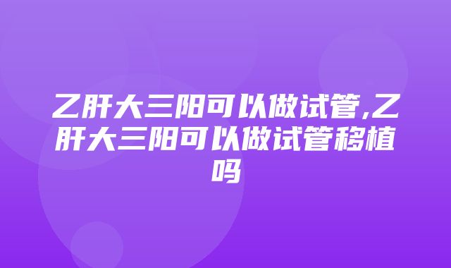 乙肝大三阳可以做试管,乙肝大三阳可以做试管移植吗