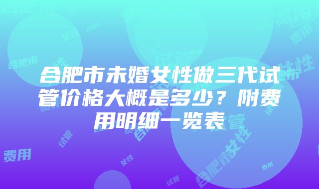 合肥市未婚女性做三代试管价格大概是多少？附费用明细一览表