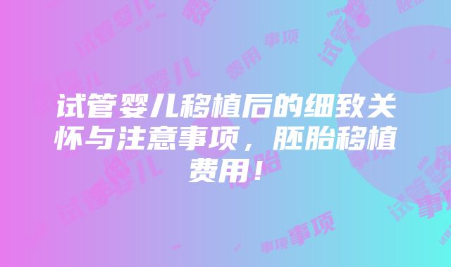 试管婴儿移植后的细致关怀与注意事项，胚胎移植费用！