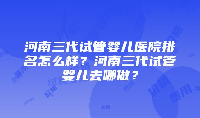 河南三代试管婴儿医院排名怎么样？河南三代试管婴儿去哪做？