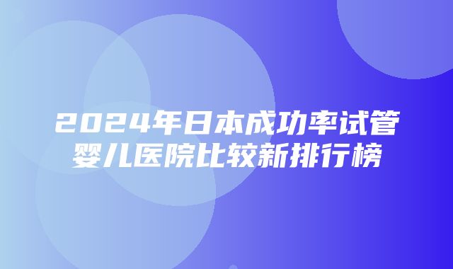 2024年日本成功率试管婴儿医院比较新排行榜