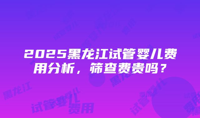 2025黑龙江试管婴儿费用分析，筛查费贵吗？