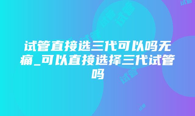 试管直接选三代可以吗无痛_可以直接选择三代试管吗