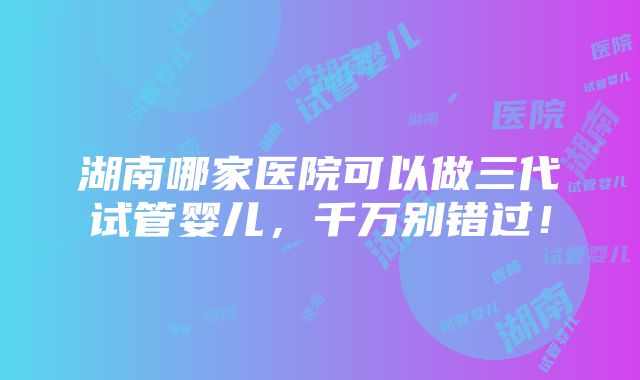 湖南哪家医院可以做三代试管婴儿，千万别错过！