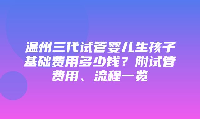 温州三代试管婴儿生孩子基础费用多少钱？附试管费用、流程一览