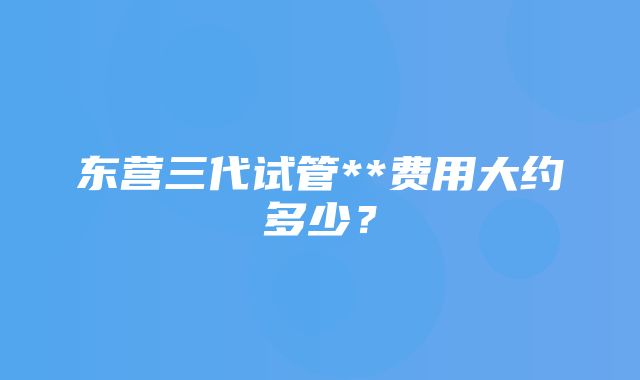 东营三代试管**费用大约多少？