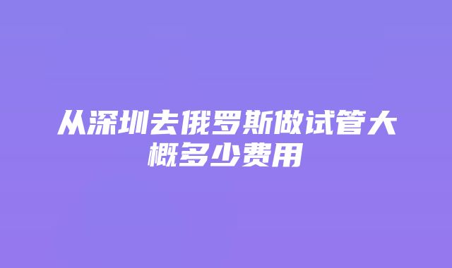 从深圳去俄罗斯做试管大概多少费用