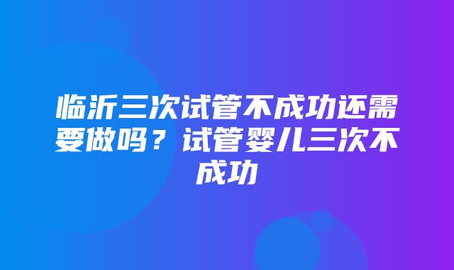 临沂三次试管不成功还需要做吗？试管婴儿三次不成功