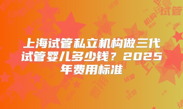 上海试管私立机构做三代试管婴儿多少钱？2025年费用标准