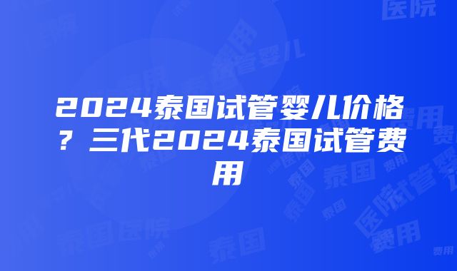 2024泰国试管婴儿价格？三代2024泰国试管费用