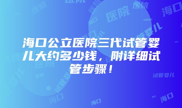 海口公立医院三代试管婴儿大约多少钱，附详细试管步骤！