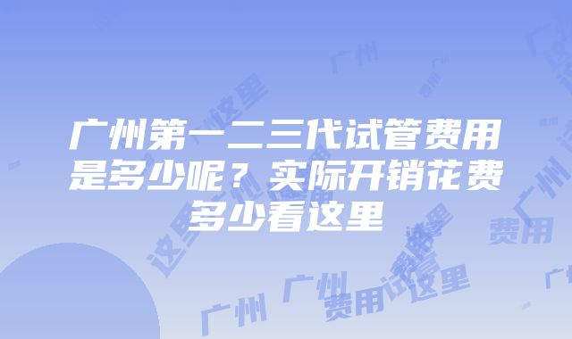 广州第一二三代试管费用是多少呢？实际开销花费多少看这里