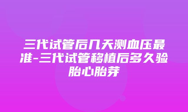 三代试管后几天测血压最准-三代试管移植后多久验胎心胎芽