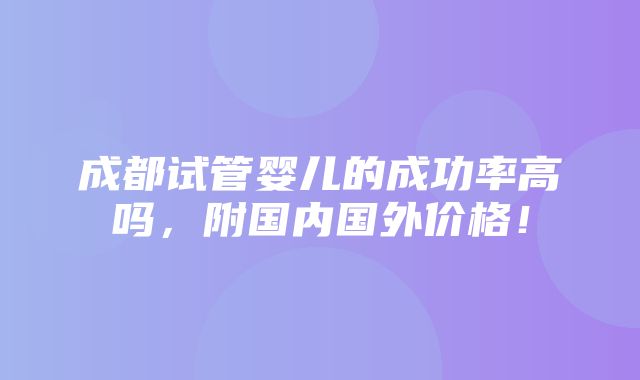 成都试管婴儿的成功率高吗，附国内国外价格！