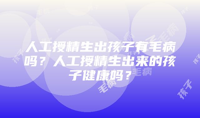 人工授精生出孩子有毛病吗？人工授精生出来的孩子健康吗？