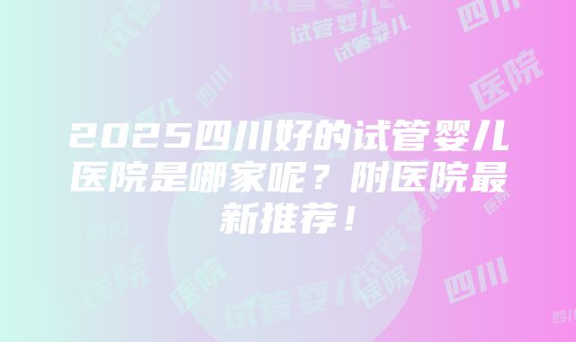 2025四川好的试管婴儿医院是哪家呢？附医院最新推荐！