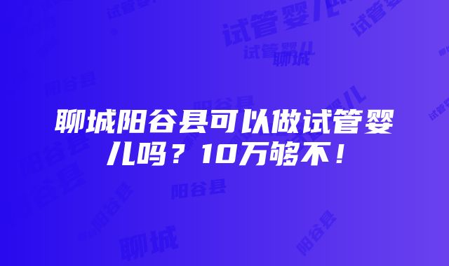 聊城阳谷县可以做试管婴儿吗？10万够不！