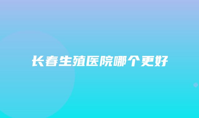 长春生殖医院哪个更好