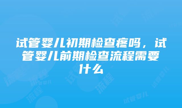 试管婴儿初期检查疼吗，试管婴儿前期检查流程需要什么