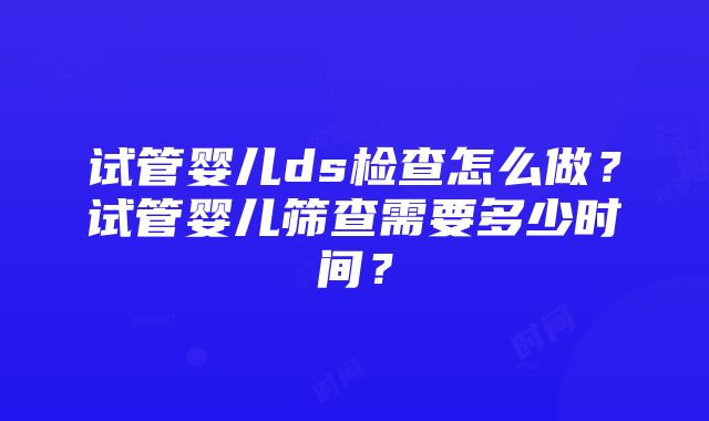 试管婴儿ds检查怎么做？试管婴儿筛查需要多少时间？