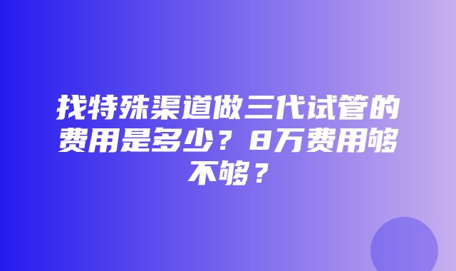 找特殊渠道做三代试管的费用是多少？8万费用够不够？