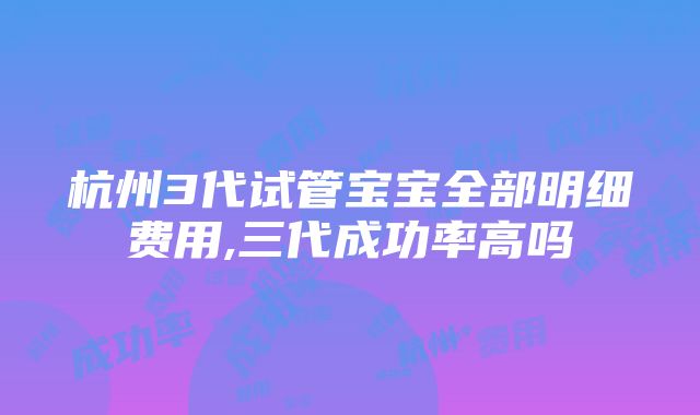 杭州3代试管宝宝全部明细费用,三代成功率高吗