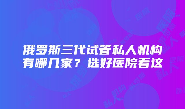 俄罗斯三代试管私人机构有哪几家？选好医院看这