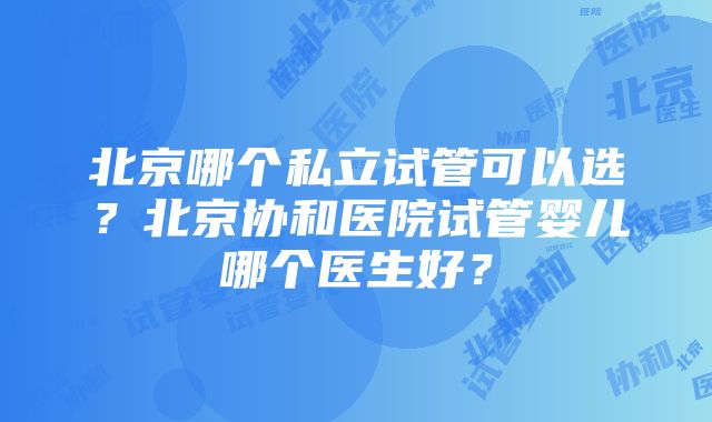 北京哪个私立试管可以选？北京协和医院试管婴儿哪个医生好？