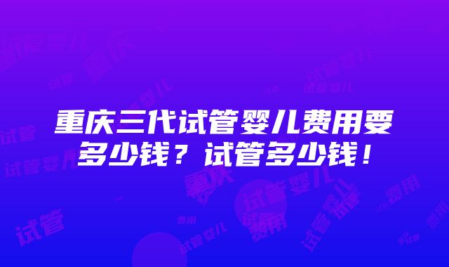 重庆三代试管婴儿费用要多少钱？试管多少钱！