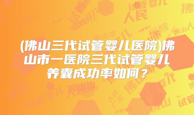 (佛山三代试管婴儿医院)佛山市一医院三代试管婴儿养囊成功率如何？