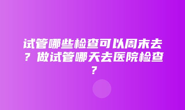 试管哪些检查可以周末去？做试管哪天去医院检查？