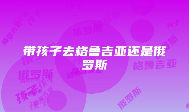 带孩子去格鲁吉亚还是俄罗斯