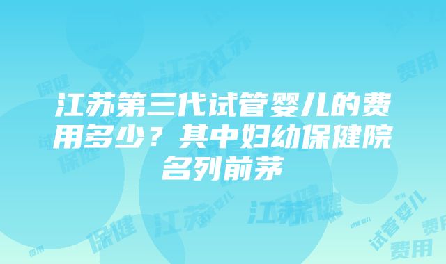 江苏第三代试管婴儿的费用多少？其中妇幼保健院名列前茅