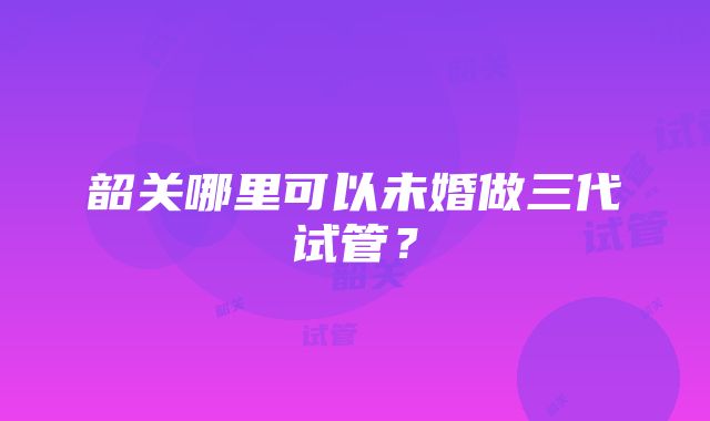 韶关哪里可以未婚做三代试管？