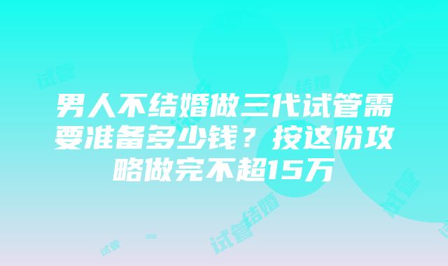 男人不结婚做三代试管需要准备多少钱？按这份攻略做完不超15万