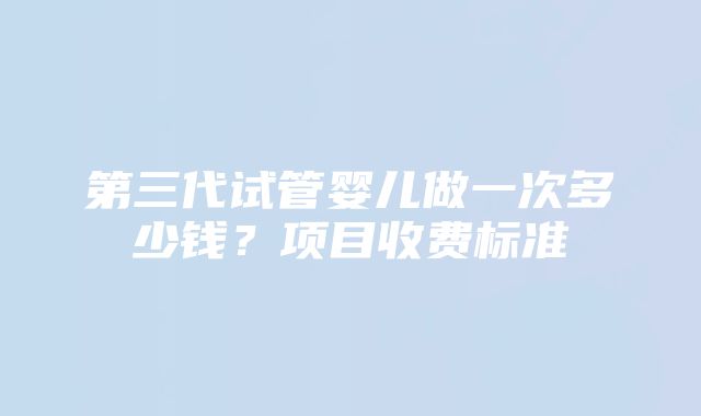 第三代试管婴儿做一次多少钱？项目收费标准