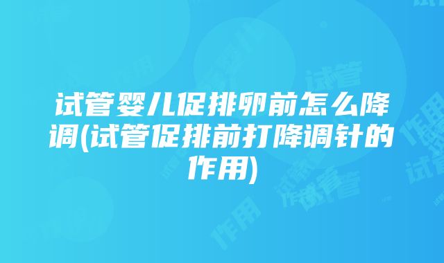 试管婴儿促排卵前怎么降调(试管促排前打降调针的作用)