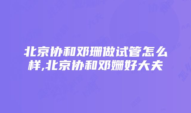 北京协和邓珊做试管怎么样,北京协和邓姗好大夫