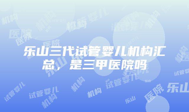 乐山三代试管婴儿机构汇总，是三甲医院吗