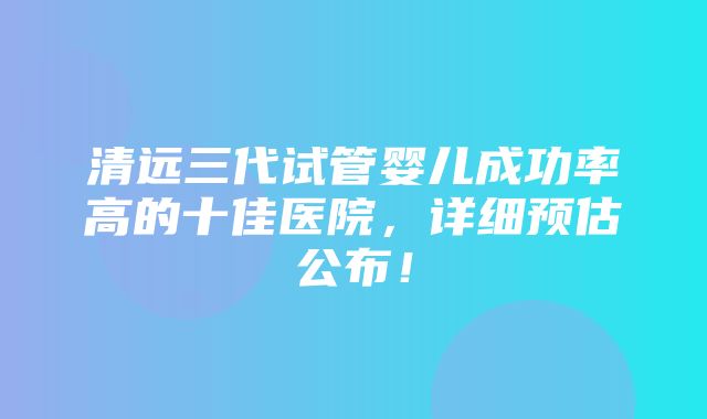 清远三代试管婴儿成功率高的十佳医院，详细预估公布！