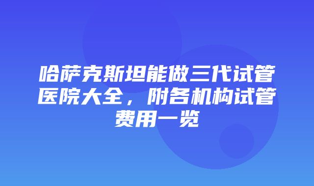 哈萨克斯坦能做三代试管医院大全，附各机构试管费用一览